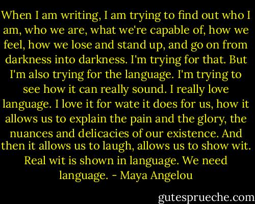 When I am writing, I am trying to find out who I am, who we are, what we're capable of, how we feel, how we lose and stand up, and go on from darkness into darkness. I'm trying for that. But I'm also trying for the language. I'm trying to see how it can really sound. I really love language. I love it for wate it does for us, how it allows us to explain the pain and the glory, the nuances and delicacies of our existence. And then it allows us to laugh, allows us to show wit. Real wit is shown in language. We need language. - Maya Angelou