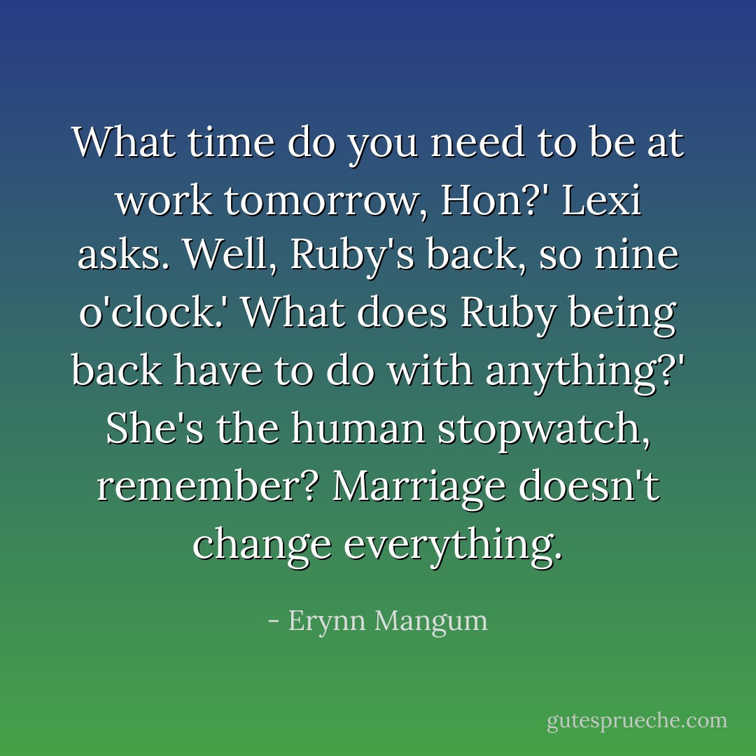 What time do you need to be at work tomorrow, Hon?' Lexi asks.<br />Well, Ruby's back, so nine o'clock.'<br />What does Ruby being back have to do with anything?'<br />She's the human stopwatch, remember? Marriage doesn't change everything. - Erynn Mangum