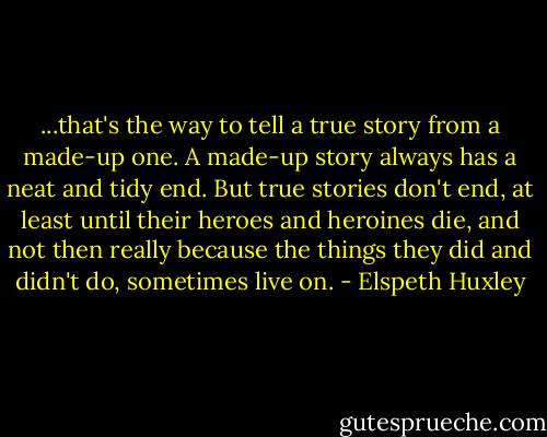 ...that's the way to tell a true story from a made-up one. A made-up story always has a neat and tidy end. But true stories don't end, at least until their heroes and heroines die, and not then really because the things they did and didn't do, sometimes live on. - Elspeth Huxley