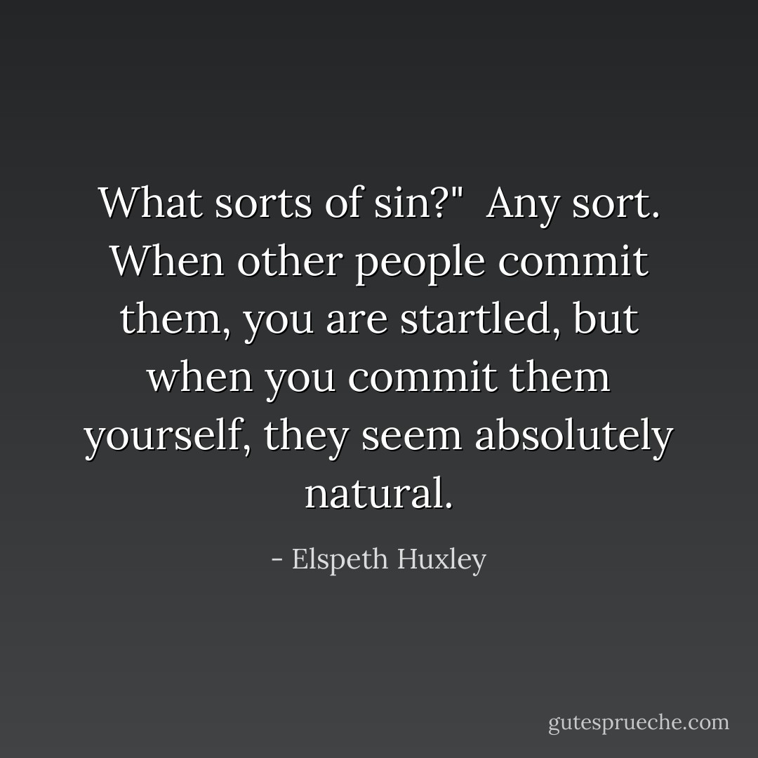 What sorts of sin?"<br /><br />Any sort. When other people commit them, you are startled, but when you commit them yourself, they seem absolutely natural. - Elspeth Huxley