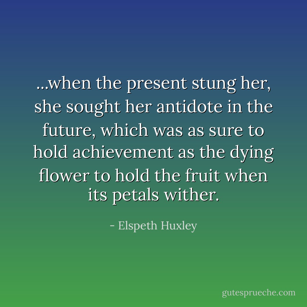 ...when the present stung her, she sought her antidote in the future, which was as sure to hold achievement as the dying flower to hold the fruit when its petals wither. - Elspeth Huxley