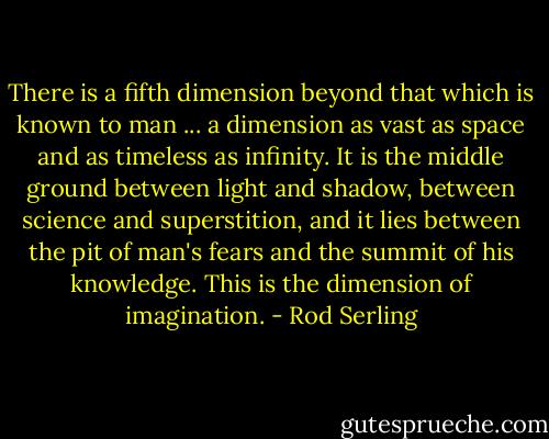 There is a fifth dimension beyond that which is known to man ... a dimension as vast as space and as timeless as infinity. It is the middle ground between light and shadow, between science and superstition, and it lies between the pit of man's fears and the summit of his knowledge. This is the dimension of imagination. - Rod Serling