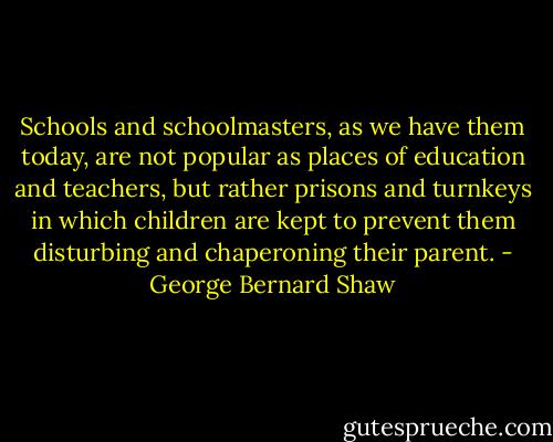 Schools and schoolmasters, as we have them today, are not popular as places of education and teachers, but rather prisons and turnkeys in which children are kept to prevent them disturbing and chaperoning their parent. - George Bernard Shaw