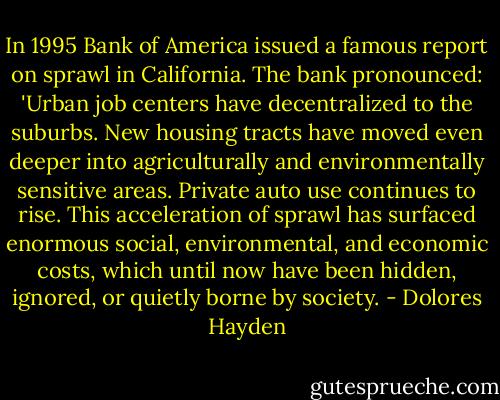 In 1995 Bank of America issued a famous report on sprawl in California. The bank pronounced: 'Urban job centers have decentralized to the suburbs. New housing tracts have moved even deeper into agriculturally and environmentally sensitive areas. Private auto use continues to rise. This acceleration of sprawl has surfaced enormous social, environmental, and economic costs, which until now have been hidden, ignored, or quietly borne by society. - Dolores Hayden