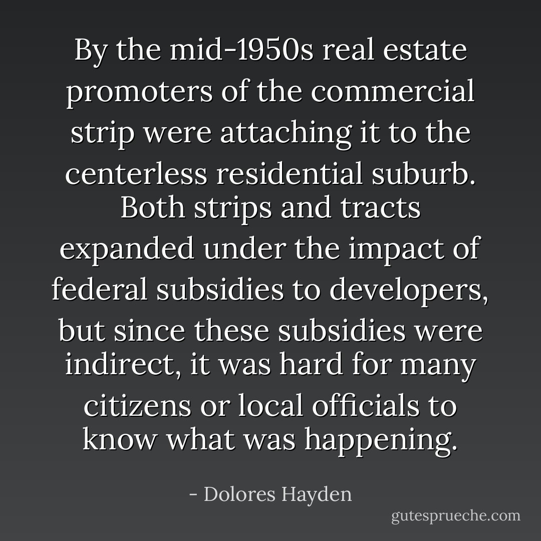 By the mid-1950s real estate promoters of the commercial strip were attaching it to the centerless residential suburb. Both strips and tracts expanded under the impact of federal subsidies to developers, but since these subsidies were indirect, it was hard for many citizens or local officials to know what was happening. - Dolores Hayden