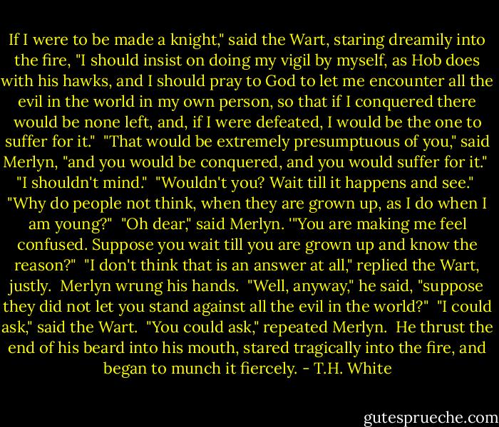 If I were to be made a knight," said the Wart, staring dreamily into the fire, "I should insist on doing my vigil by myself, as Hob does with his hawks, and I should pray to God to let me encounter all the evil in the world in my own person, so that if I conquered there would be none left, and, if I were defeated, I would be the one to suffer for it."<br /><br />"That would be extremely presumptuous of you," said Merlyn, "and you would be conquered, and you would suffer for it."<br /><br />"I shouldn't mind."<br /><br />"Wouldn't you? Wait till it happens and see."<br /><br />"Why do people not think, when they are grown up, as I do when I am young?"<br /><br />"Oh dear," said Merlyn. '"You are making me feel confused. Suppose you wait till you are grown up and know the reason?"<br /><br />"I don't think that is an answer at all," replied the Wart, justly.<br /><br />Merlyn wrung his hands.<br /><br />"Well, anyway," he said, "suppose they did not let you stand against all the evil in the world?"<br /><br />"I could ask," said the Wart.<br /><br />"You could ask," repeated Merlyn.<br /><br />He thrust the end of his beard into his mouth, stared tragically into the fire, and began to munch it fiercely. - T.H. White