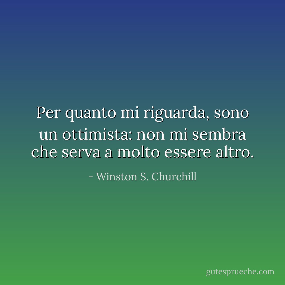 Per quanto mi riguarda, sono un ottimista: non mi sembra che serva a molto essere altro. - Winston S. Churchill