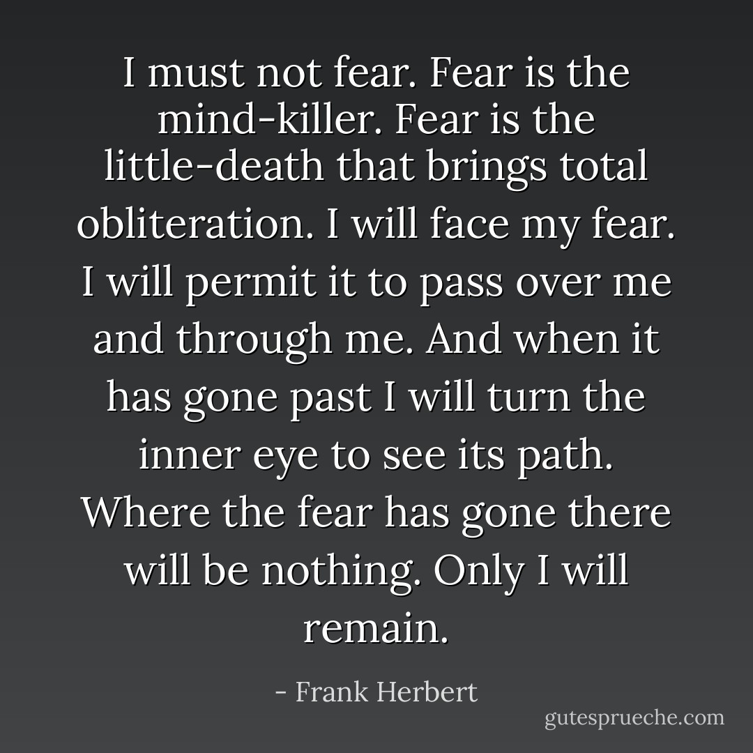 I must not fear. Fear is the mind-killer. Fear is the little-death that brings total obliteration. I will face my fear. I will permit it to pass over me and through me. And when it has gone past I will turn the inner eye to see its path. Where the fear has gone there will be nothing. Only I will remain. - Frank Herbert