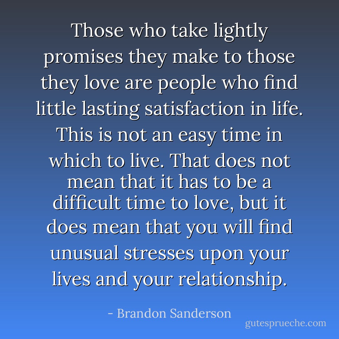 Those who take lightly promises they make to those they love are people who find little lasting satisfaction in life. This is not an easy time in which to live. That does not mean that it has to be a difficult time to love, but it does mean that you will find unusual stresses upon your lives and your relationship. - Brandon Sanderson