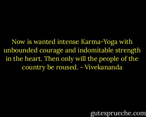 Now is wanted intense Karma-Yoga with unbounded courage and indomitable strength in the heart. Then only will the people of the country be roused. - Vivekananda