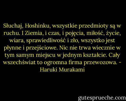 Słuchaj, Hoshinku, wszystkie przedmioty są w ruchu. I Ziemia, i czas, i pojęcia, miłość, życie, wiara, sprawiedliwość i zło, wszystko jest płynne i przejściowe. Nic nie trwa wiecznie w tym samym miejscu w jednym kształcie. Cały wszechświat to ogromna firma przewozowa. - Haruki Murakami