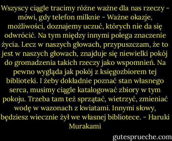Wszyscy ciągle tracimy różne ważne dla nas rzeczy - mówi, gdy telefon milknie - Ważne okazje, możliwości, doznajemy uczuć, których nie da się odwrócić. Na tym między innymi polega znaczenie życia. Lecz w naszych głowach, przypuszczam, że to jest w naszych głowach, znajduje się niewielki pokój do gromadzenia takich rzeczy jako wspomnień. Na pewno wygląda jak pokój z księgozbiorem tej biblioteki. I żeby dokładnie poznać stan własnego serca, musimy ciągle katalogować zbiory w tym pokoju. Trzeba tam też sprzątać, wietrzyć, zmieniać wodę w wazonach z kwiatami. Innymi słowy, będziesz wiecznie żył we własnej bibliotece. - Haruki Murakami
