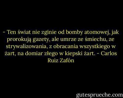 - Ten świat nie zginie od bomby atomowej, jak prorokują gazety, ale umrze ze śmiechu, ze strywalizowania, z obracania wszystkiego w żart, na domiar złego w kiepski żart. - Carlos Ruiz Zafón