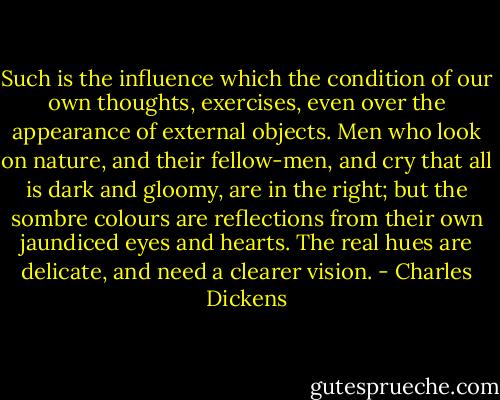 Such is the influence which the condition of our own thoughts, exercises, even over the appearance of external objects. Men who look on nature, and their fellow-men, and cry that all is dark and gloomy, are in the right; but the sombre colours are reflections from their own jaundiced eyes and hearts. The real hues are delicate, and need a clearer vision. - Charles Dickens