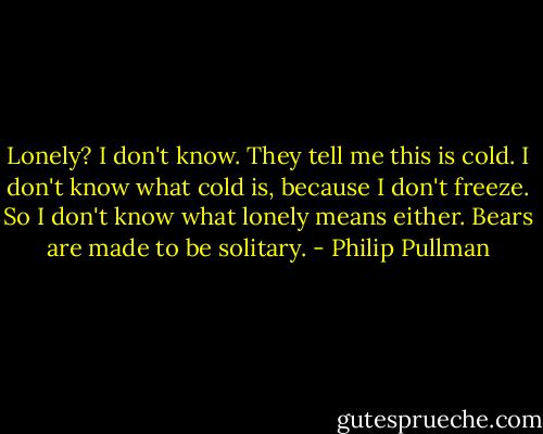 Lonely? I don't know. They tell me this is cold. I don't know what cold is, because I don't freeze. So I don't know what lonely means either. Bears are made to be solitary. - Philip Pullman