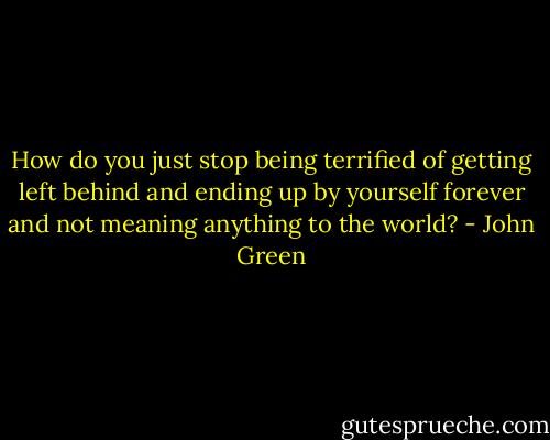 How do you just stop being terrified of getting left behind and ending up by yourself forever and not meaning anything to the world? - John Green