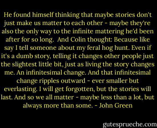 He found himself thinking that maybe stories don't just make us matter to each other - maybe they're also the only way to the infinite mattering he'd been after for so long.<br /><br />And Colin thought: Because like say I tell someone about my feral hog hunt. Even if it's a dumb story, telling it changes other people just the slightest little bit, just as living the story changes me. An infinitesimal change. And that infinitesimal change ripples outward - ever smaller but everlasting. I will get forgotten, but the stories will last. And so we all matter - maybe less than a lot, but always more than some. - John Green