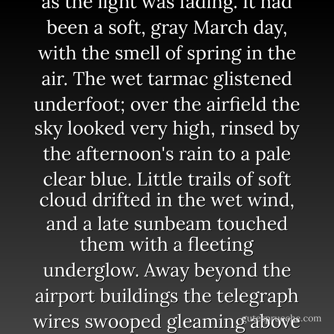 I was thankful that nobody was there to meet me at the airport.<br /> We reached Paris just as the light was fading. It had been a soft, gray March day, with the smell of spring in the air. The wet tarmac glistened underfoot; over the airfield the sky looked very high, rinsed by the afternoon's rain to a pale clear blue. Little trails of soft cloud drifted in the wet wind, and a late sunbeam touched them with a fleeting underglow. Away beyond the airport buildings the telegraph wires swooped gleaming above the road where passing vehicles showed lights already. - Mary  Stewart