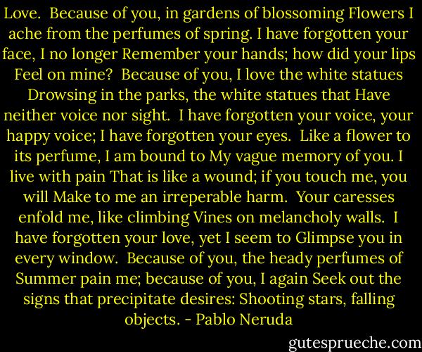 Love.<br /><br />Because of you, in gardens of blossoming<br />Flowers I ache from the perfumes of spring.<br />I have forgotten your face, I no longer<br />Remember your hands; how did your lips<br />Feel on mine?<br /><br />Because of you, I love the white statues<br />Drowsing in the parks, the white statues that<br />Have neither voice nor sight.<br /><br />I have forgotten your voice, your happy voice;<br />I have forgotten your eyes.<br /><br />Like a flower to its perfume, I am bound to<br />My vague memory of you. I live with pain<br />That is like a wound; if you touch me, you will<br />Make to me an irreperable harm.<br /><br />Your caresses enfold me, like climbing<br />Vines on melancholy walls.<br /><br />I have forgotten your love, yet I seem to<br />Glimpse you in every window.<br /><br />Because of you, the heady perfumes of<br />Summer pain me; because of you, I again<br />Seek out the signs that precipitate desires:<br />Shooting stars, falling objects. - Pablo Neruda