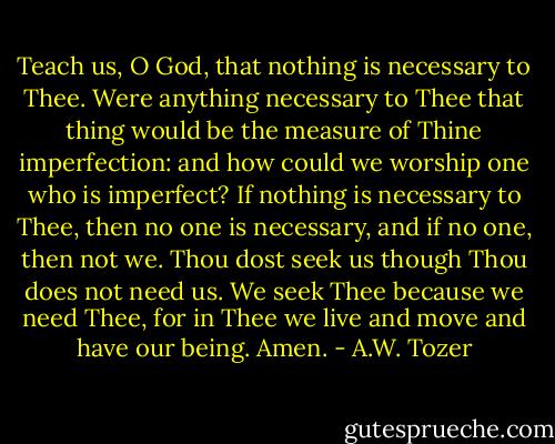 Teach us, O God, that nothing is necessary to Thee. Were anything necessary to Thee that thing would be the measure of Thine imperfection: and how could we worship one who is imperfect? If nothing is necessary to Thee, then no one is necessary, and if no one, then not we. Thou dost seek us though Thou does not need us. We seek Thee because we need Thee, for in Thee we live and move and have our being. Amen. - A.W. Tozer