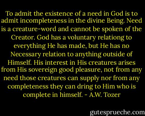 To admit the existence of a need in God is to admit incompleteness in the divine Being. Need is a creature-word and cannot be spoken of the Creator. God has a voluntary relationg to everything He has made, but He has no Necessary relation to anything outside of Himself. His interest in His creatures arises from His sovereign good pleasure, not from any need those creatures can supply nor from any completeness they can dring to Him who is complete in himself. - A.W. Tozer