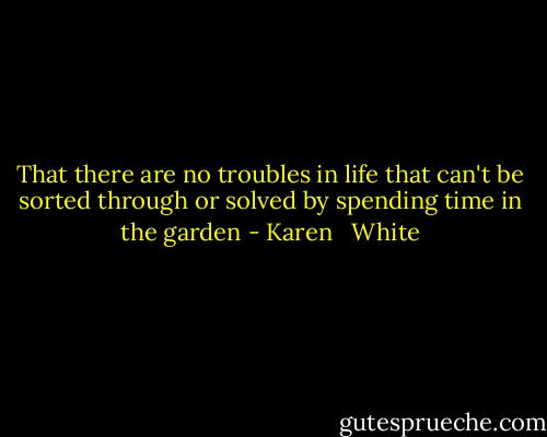 That there are no troubles in life that can't be sorted through or solved by spending time in the garden - Karen   White