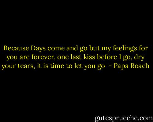 Because Days come and go but my feelings for you are forever, one last kiss before I go, dry your tears, it is time to let you go  - Papa Roach