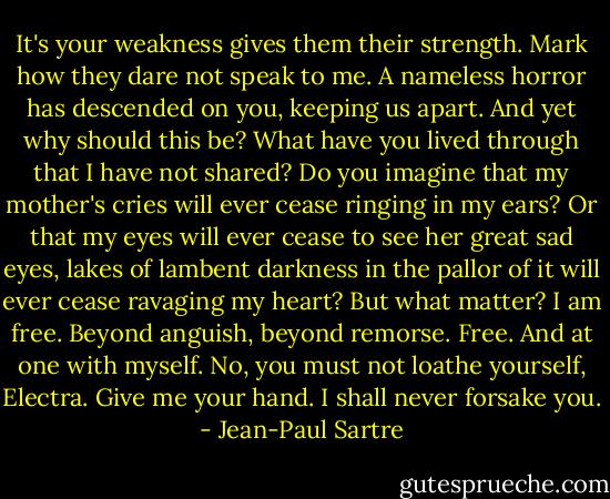 It's your weakness gives them their strength. Mark how they dare not speak to me. A nameless horror has descended on you, keeping us apart. And yet why should this be? What have you lived through that I have not shared? Do you imagine that my mother's cries will ever cease ringing in my ears? Or that my eyes will ever cease to see her great sad eyes, lakes of lambent darkness in the pallor of it will ever cease ravaging my heart? But what matter? I am free. Beyond anguish, beyond remorse. Free. And at one with myself. No, you must not loathe yourself, Electra. Give me your hand. I shall never forsake you. - Jean-Paul Sartre