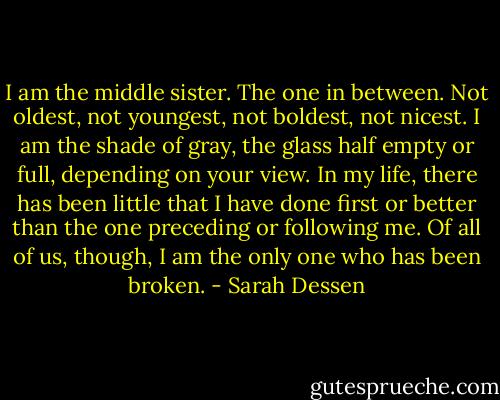 I am the middle sister. The one in between. Not oldest, not youngest, not boldest, not nicest. I am the shade of gray, the glass half empty or full, depending on your view. In my life, there has been little that I have done first or better than the one preceding or following me. Of all of us, though, I am the only one who has been broken. - Sarah Dessen