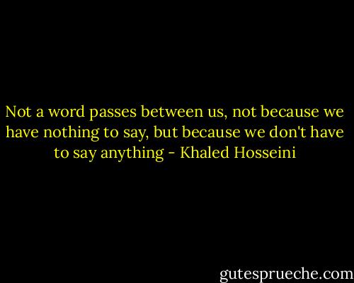 Not a word passes between us, not because we have nothing to say, but because we don't have to say anything - Khaled Hosseini