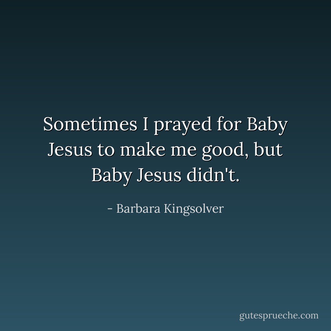 Sometimes I prayed for Baby Jesus to make me good, but Baby Jesus didn't. - Barbara Kingsolver