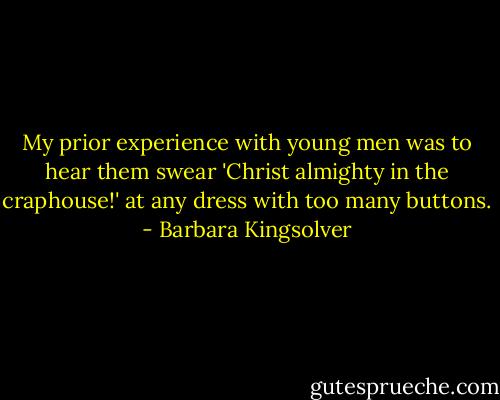 My prior experience with young men was to hear them swear 'Christ almighty in the craphouse!' at any dress with too many buttons. - Barbara Kingsolver