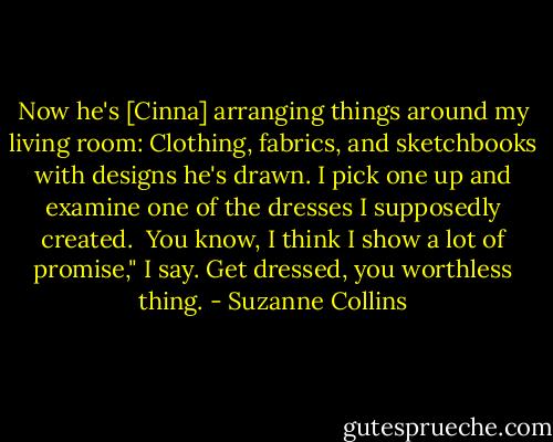 Now he's [Cinna] arranging things around my living room: Clothing, fabrics, and sketchbooks with designs he's drawn. I pick one up and examine one of the dresses I supposedly created. <br />You know, I think I show a lot of promise," I say.<br />Get dressed, you worthless thing. - Suzanne Collins
