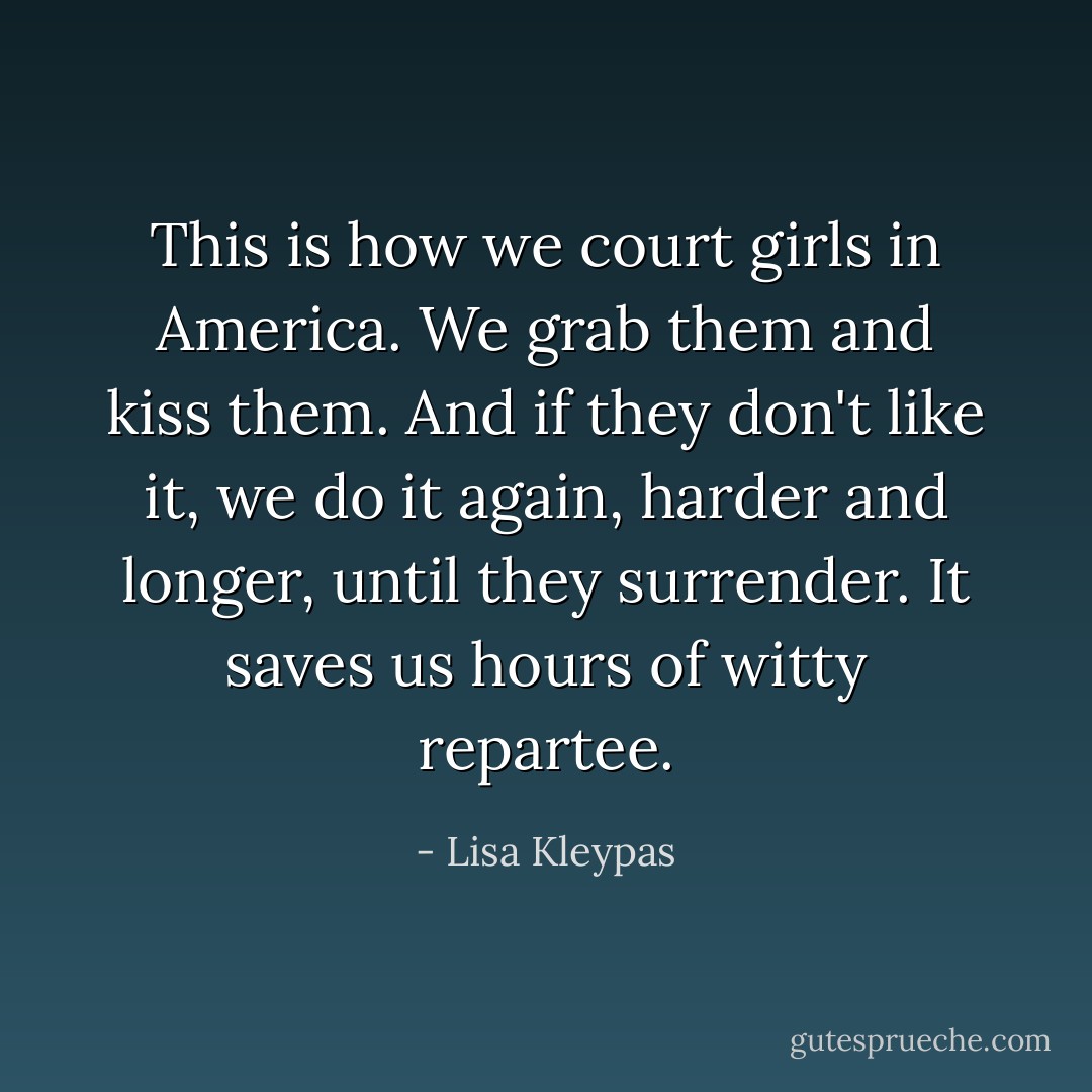 This is how we court girls in America. We grab them and kiss them. And if they don't like it, we do it again, harder and longer, until they surrender. It saves us hours of witty repartee. - Lisa Kleypas