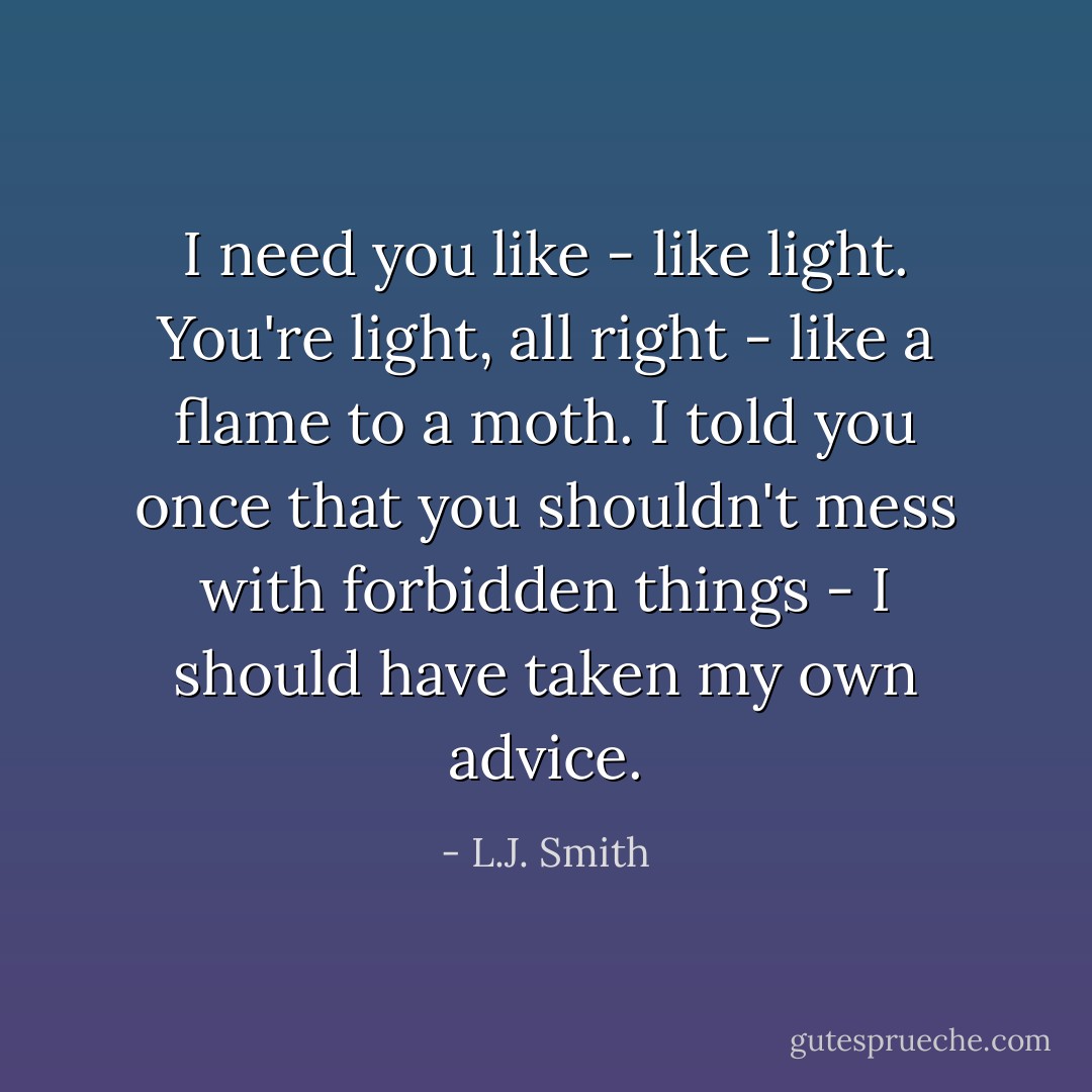 I need you like - like light. You're light, all right - like a flame to a moth. I told you once that you shouldn't mess with forbidden things - I should have taken my own advice. - L.J. Smith
