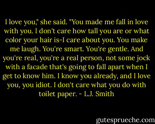 I love you," she said. "You made me fall in love with you. I don't care how tall you are or what color your hair is-I care about you. You make me laugh. You're smart. You're gentle. And you're real, you're a real person, not some jock with a facade that's going to fall apart when I get to know him. I know you already, and I love you, you idiot. I don't care what you do with toilet paper. - L.J. Smith