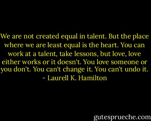 We are not created equal in talent. But the place where we are least equal is the heart. You can work at a talent, take lessons, but love, love either works or it doesn't. You love someone or you don't. You can't change it. You can't undo it. - Laurell K. Hamilton