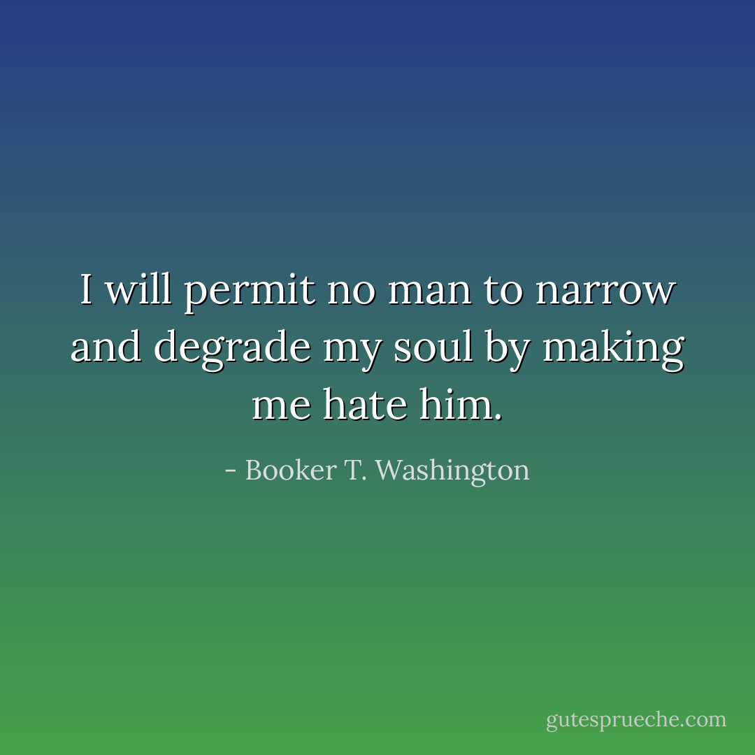I will permit no man to narrow and degrade my soul by making me hate him. - Booker T. Washington