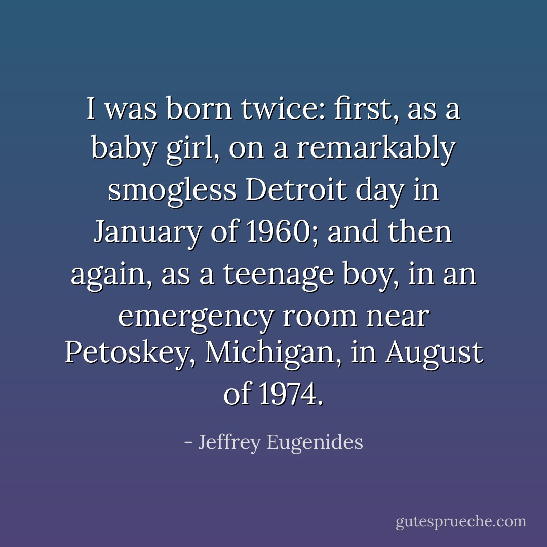 I was born twice: first, as a baby girl, on a remarkably smogless Detroit day in January of 1960; and then again, as a teenage boy, in an emergency room near Petoskey, Michigan, in August of 1974. - Jeffrey Eugenides