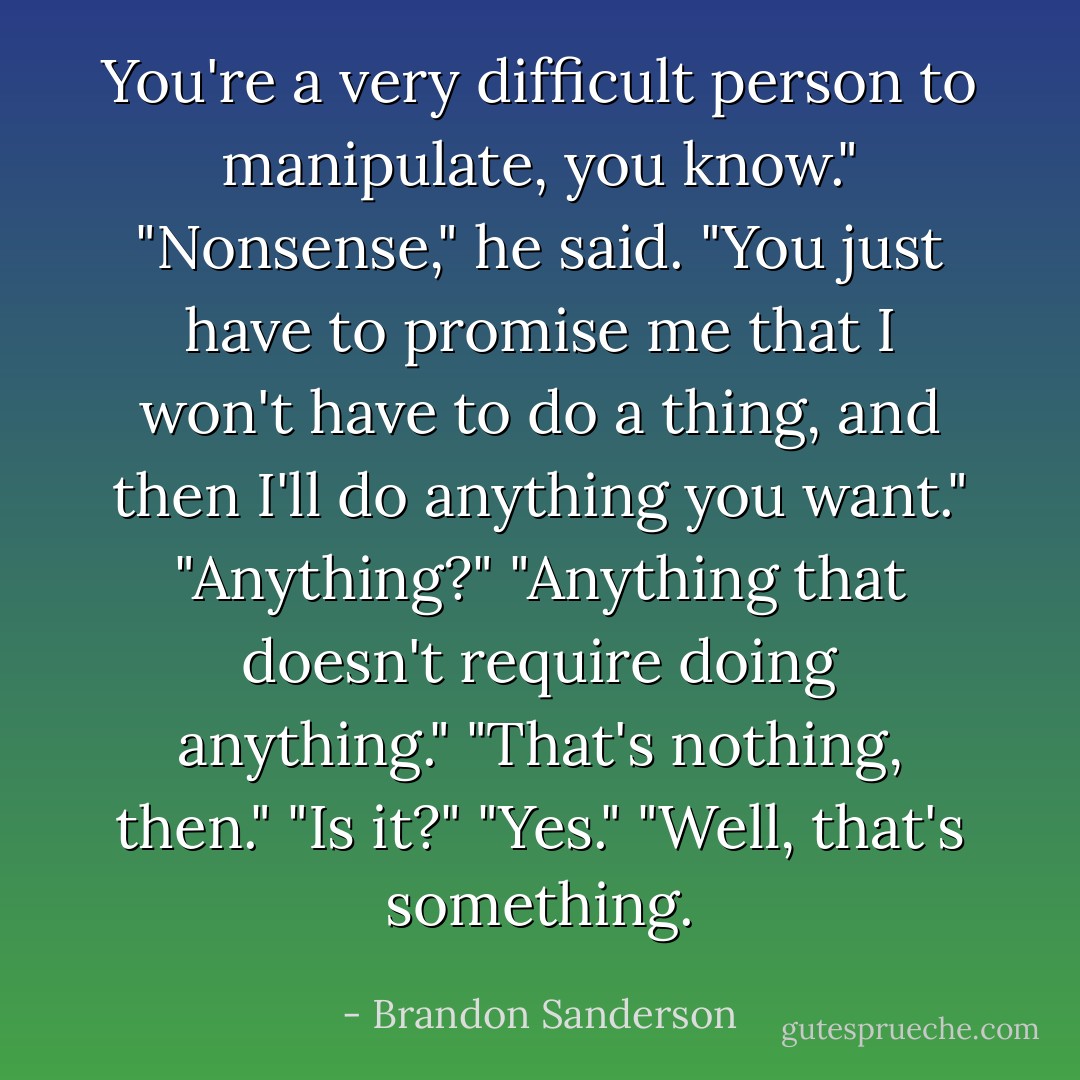 You're a very difficult person to manipulate, you know."<br />"Nonsense," he said. "You just have to promise me that I won't have to do a thing, and then I'll do anything you want."<br />"Anything?"<br />"Anything that doesn't require doing anything."<br />"That's nothing, then."<br />"Is it?"<br />"Yes."<br />"Well, that's something. - Brandon Sanderson