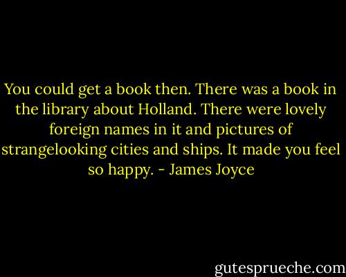 You could get a book then. There was a book in the library about Holland. There were lovely foreign names in it and pictures of strangelooking cities and ships. It made you feel so happy. - James Joyce
