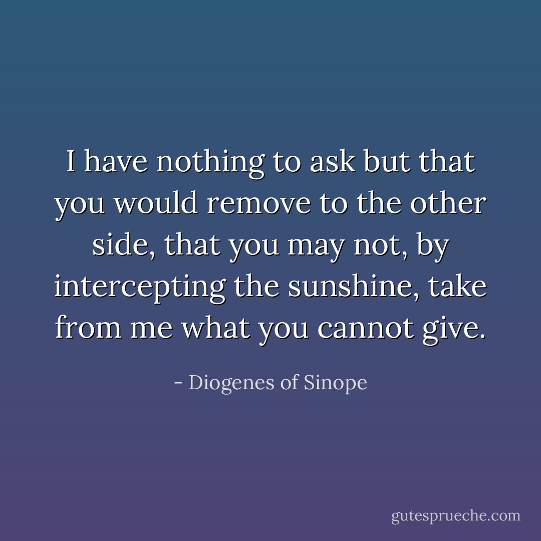 I have nothing to ask but that you would remove to the other side, that you may not, by intercepting the sunshine, take from me what you cannot give. - Diogenes of Sinope
