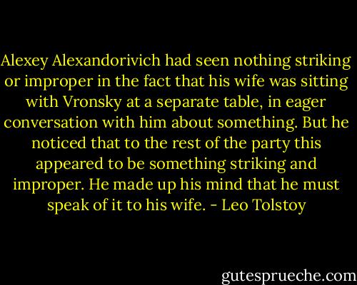 Alexey Alexandorivich had seen nothing striking or improper in the fact that his wife was sitting with Vronsky at a separate table, in eager conversation with him about something. But he noticed that to the rest of the party this appeared to be something striking and improper. He made up his mind that he must speak of it to his wife. - Leo Tolstoy