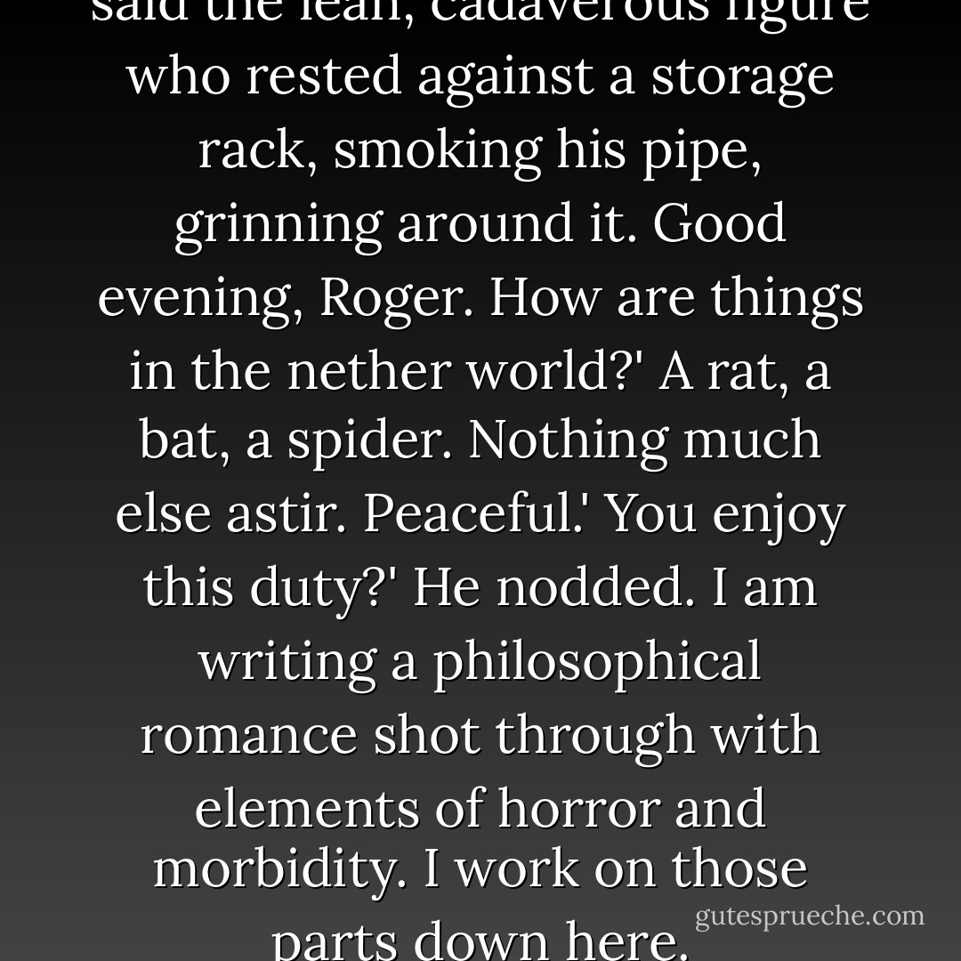 Good evening, Lord Corwin,' said the lean, cadaverous figure who rested against a storage rack, smoking his pipe, grinning around it.<br />Good evening, Roger. How are things in the nether world?'<br />A rat, a bat, a spider. Nothing much else astir. Peaceful.'<br />You enjoy this duty?'<br />He nodded.<br />I am writing a philosophical romance shot through with elements of horror and morbidity. I work on those parts down here. - Roger Zelazny