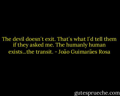 The devil doesn´t exit. That´s what I´d tell them if they asked me. The humanly human exists...the transit. - João Guimarães Rosa