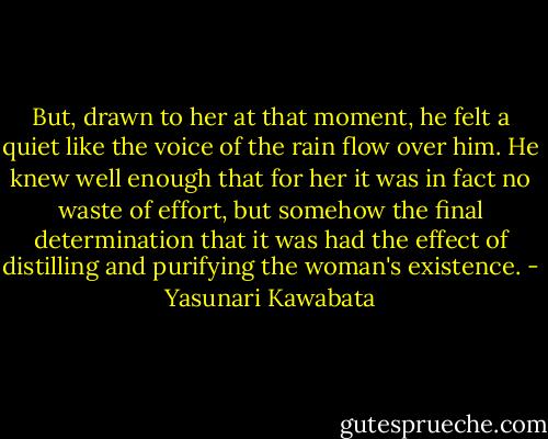 But, drawn to her at that moment, he felt a quiet like the voice of the rain flow over him. He knew well enough that for her it was in fact no waste of effort, but somehow the final determination that it was had the effect of distilling and purifying the woman's existence. - Yasunari Kawabata
