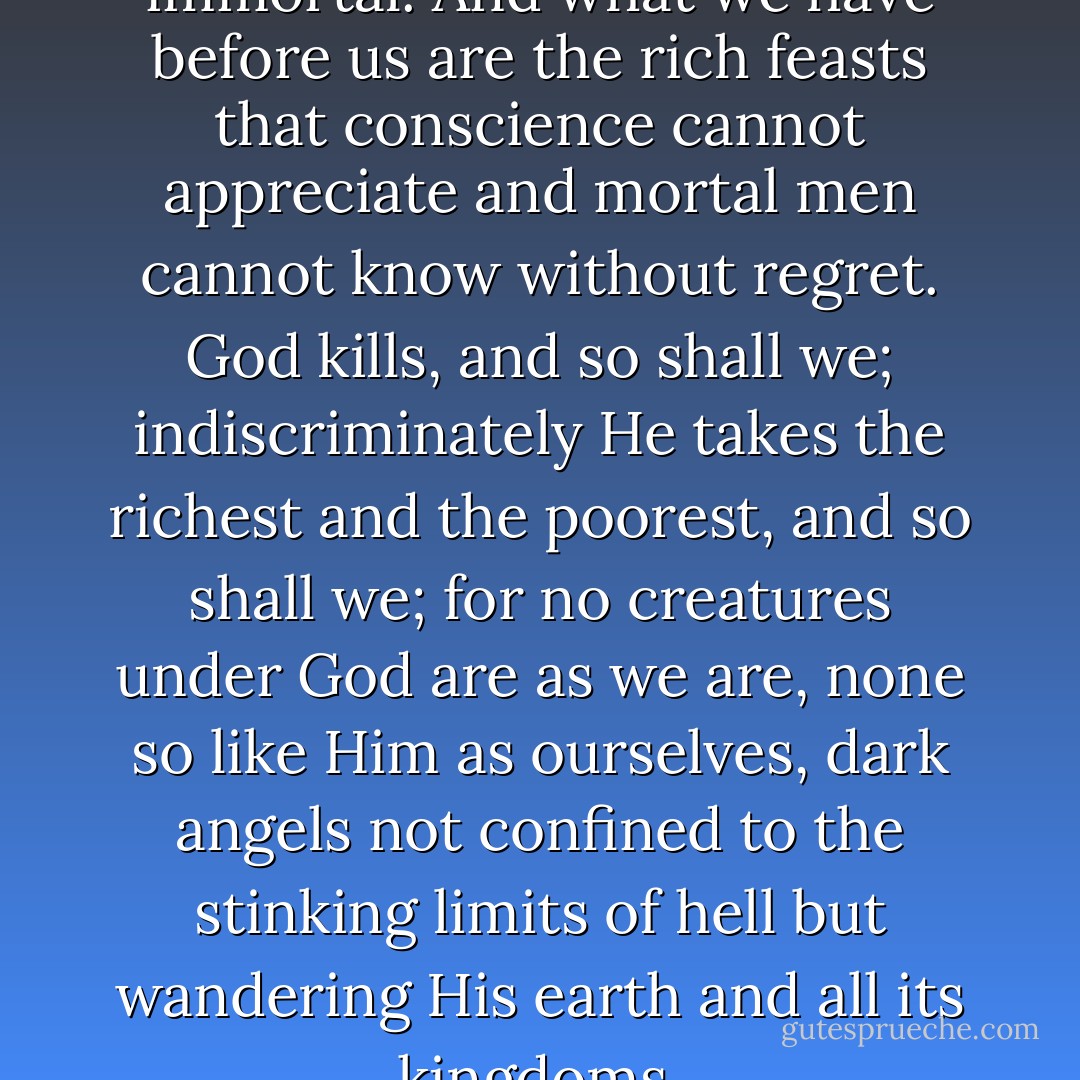 Evil is a point of view. We are immortal. And what we have before us are the rich feasts that conscience cannot appreciate and mortal men cannot know without regret. God kills, and so shall we; indiscriminately He takes the richest and the poorest, and so shall we; for no creatures under God are as we are, none so like Him as ourselves, dark angels not confined to the stinking limits of hell but wandering His earth and all its kingdoms. - Anne Rice