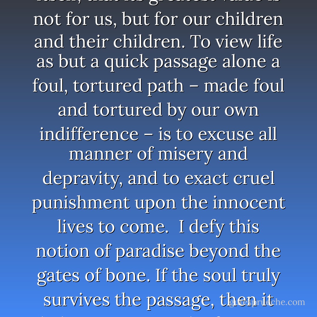 There is something profoundly cynical, my friends, in the notion of paradise after death. The lure is evasion. The promise is excusative. One need not accept responsibility for the world as it is, and by extension, one need do nothing about it. To strive for change, for true goodness in this mortal world, one must acknowledge and accept, within one's own soul, that this mortal reality has purpose in itself, that its greatest value is not for us, but for our children and their children. To view life as but a quick passage alone a foul, tortured path – made foul and tortured by our own indifference – is to excuse all manner of misery and depravity, and to exact cruel punishment upon the innocent lives to come.<br /><br />I defy this notion of paradise beyond the gates of bone. If the soul truly survives the passage, then it behooves us – each of us, my friends – to nurture a faith in similitude: what awaits us is a reflection of what we leave behind, and in the squandering of our mortal existence, we surrender the opportunity to learn the ways of goodness, the practice of sympathy, empathy, compassion and healing – all passed by in our rush to arrive at a place of glory and beauty, a place we did not earn, and most certainly do not deserve. - Steven Erikson
