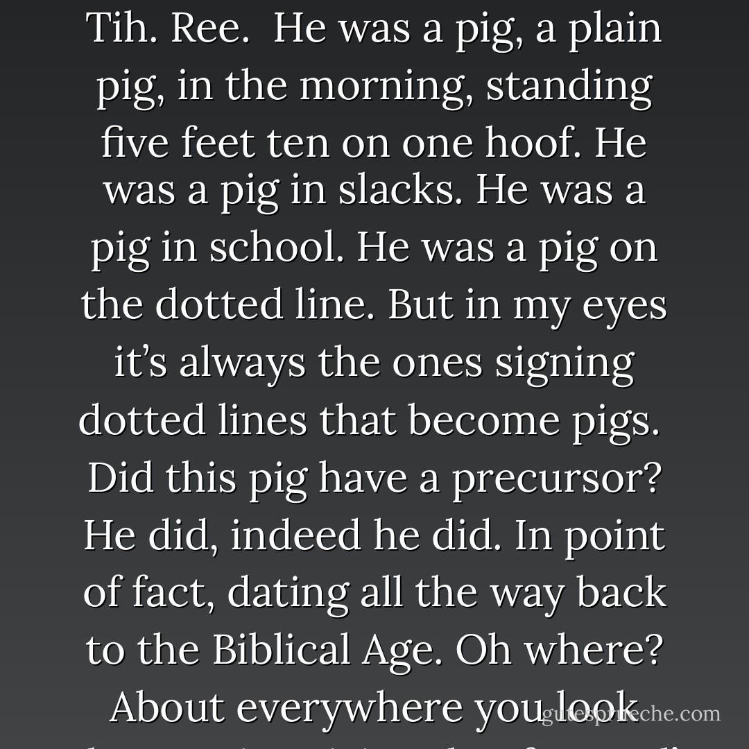 History, lie of our lives, mire of our loins. Our sins, our souls. Hiss-tih-ree: the tip of the pen taking a trip of three steps (with one glide) down the chronicle to trap a slick, sibilant character. Hiss. (Ss.) Tih. Ree.<br /><br />He was a pig, a plain pig, in the morning, standing five feet ten on one hoof. He was a pig in slacks. He was a pig in school. He was a pig on the dotted line. But in my eyes it’s always the ones signing dotted lines that become pigs.<br /><br />Did this pig have a precursor? He did, indeed he did. In point of fact, dating all the way back to the Biblical Age. Oh where? About everywhere you look there's pigs giving that fancy ol’ snake a chase. Yeah, yeah, yeah, you can always count on a fuckin’ pretentious sarcastican for a fancy prose style. - Brian Celio