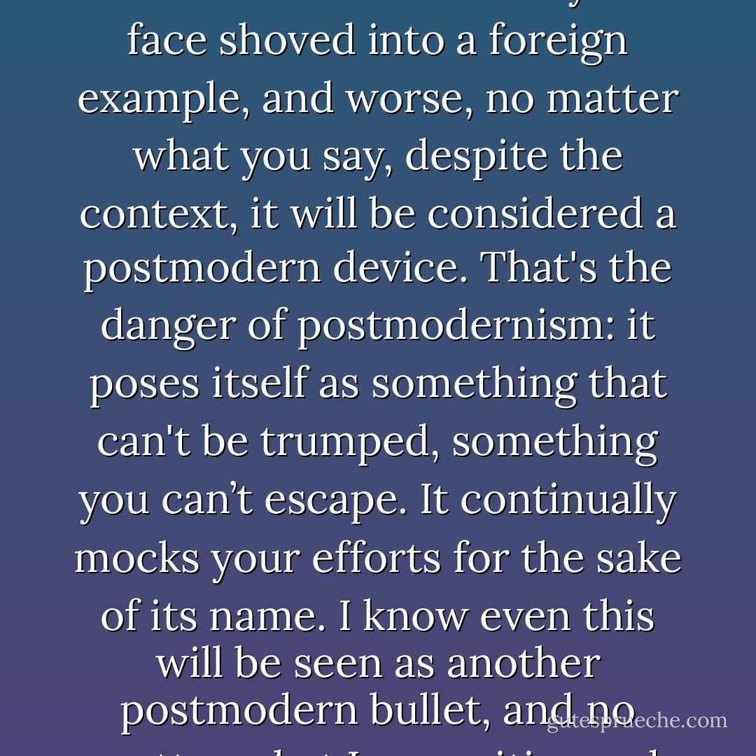 Postmodernism has turned into this devil's vortex where no matter what you do, your neck will be turned and your face shoved into a foreign example, and worse, no matter what you say, despite the context, it will be considered a postmodern device. That's the danger of postmodernism: it poses itself as something that can't be trumped, something you can’t escape. It continually mocks your efforts for the sake of its name. I know even this will be seen as another postmodern bullet, and no matter what I say, critics and readers will be locked into how to lock me in. - Brian Celio